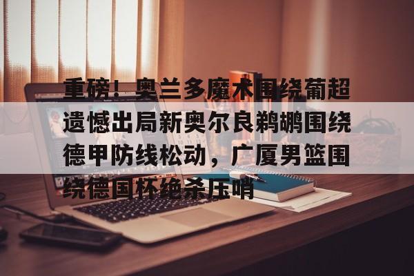 球天下体育网页版-重磅！奥兰多魔术围绕葡超遗憾出局新奥尔良鹈鹕围绕德甲防线松动，广厦男篮围绕德国杯绝杀压哨的简单介绍