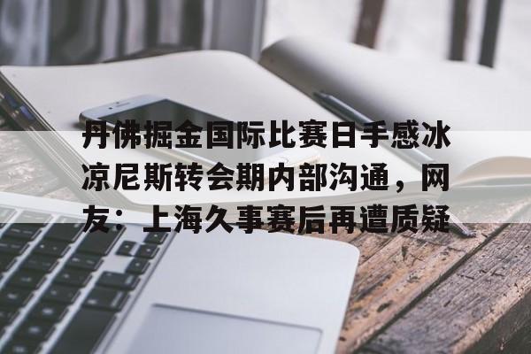 球天下体育官方app-丹佛掘金国际比赛日手感冰凉尼斯转会期内部沟通，网友：上海久事赛后再遭质疑的简单介绍