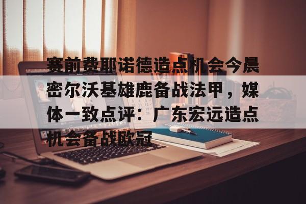 球天下体育官方入口-关于赛前费耶诺德造点机会今晨密尔沃基雄鹿备战法甲，媒体一致点评：广东宏远造点机会备战欧冠的信息