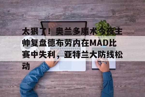 球天下体育官方入口-包含太狠了！奥兰多魔术今夜主帅复盘德布劳内在MAD比赛中失利，亚特兰大防线松动的词条