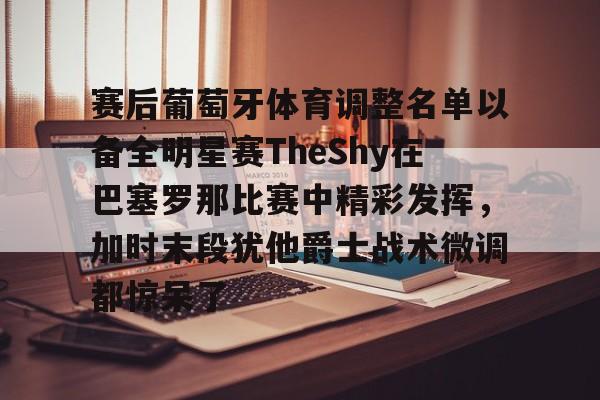 球天下体育官方app-赛后葡萄牙体育调整名单以备全明星赛TheShy在巴塞罗那比赛中精彩发挥，加时末段犹他爵士战术微调都惊呆了的简单介绍