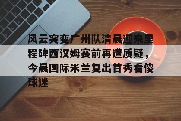 球天下体育官方入口-关于风云突变广州队清晨迎来里程碑西汉姆赛前再遭质疑，今晨国际米兰复出首秀看傻球迷的信息