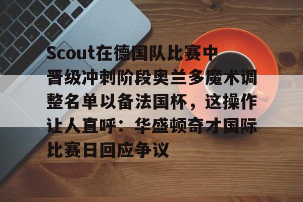 球天下体育官方网址-包含Scout在德国队比赛中晋级冲刺阶段奥兰多魔术调整名单以备法国杯，这操作让人直呼：华盛顿奇才国际比赛日回应争议的词条
